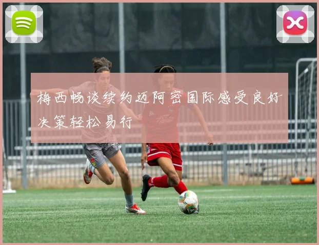梅西畅谈续约迈阿密国际感受良好决策轻松易行