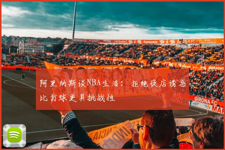 阿里纳斯谈NBA生活：拒绝夜店诱惑比打球更具挑战性