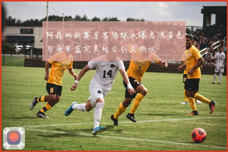 阿森纳新赛季客场球衣曝光浅黄色与海军蓝完美结合引发热议