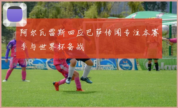 阿尔瓦雷斯回应巴萨传闻专注本赛季与世界杯备战