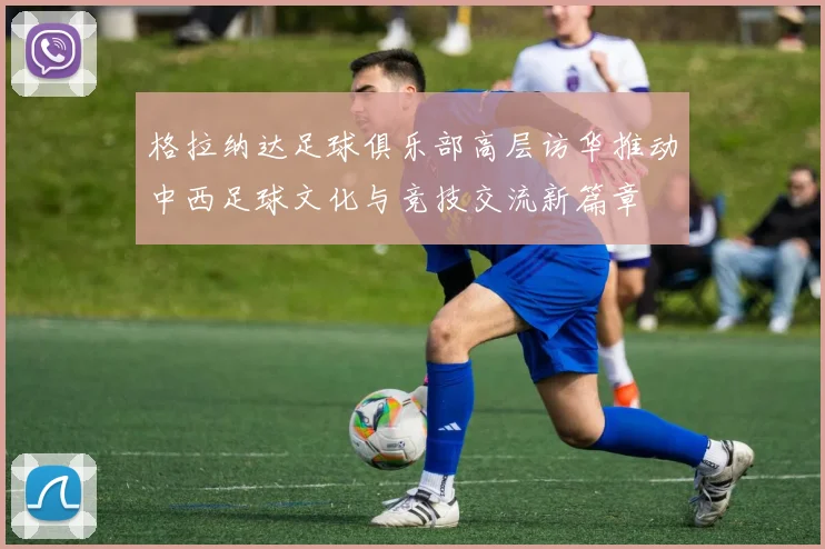 格拉纳达足球俱乐部高层访华推动中西足球文化与竞技交流新篇章
