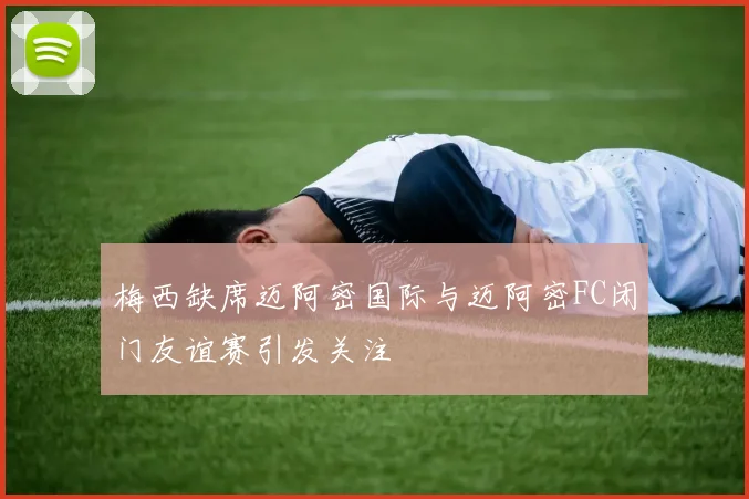 梅西缺席迈阿密国际与迈阿密FC闭门友谊赛引发关注