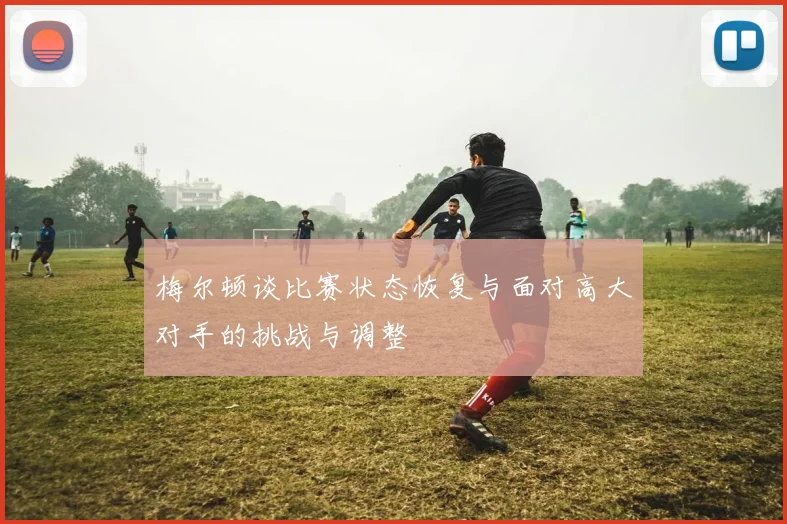 梅尔顿谈比赛状态恢复与面对高大对手的挑战与调整