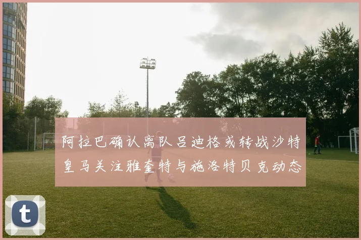 阿拉巴确认离队吕迪格或转战沙特皇马关注雅奎特与施洛特贝克动态