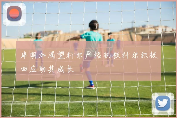 库明加渴望科尔严格执教科尔积极回应助其成长