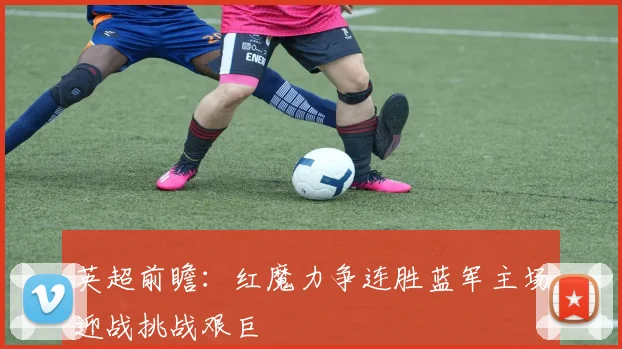 英超前瞻：红魔力争连胜蓝军主场迎战挑战艰巨