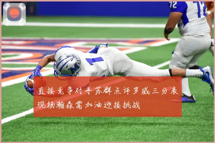 直接竞争对手苏群点评罗威三分表现杨瀚森需加油迎接挑战
