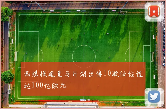 西媒报道皇马计划出售10股份估值达100亿欧元