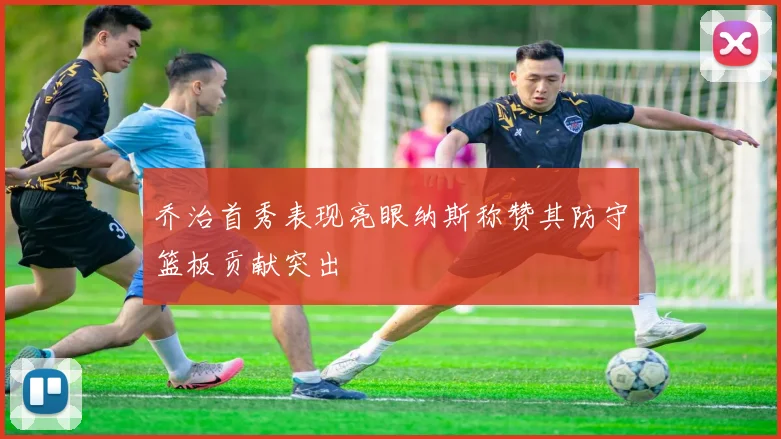 乔治首秀表现亮眼纳斯称赞其防守篮板贡献突出