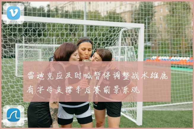 雷迪克应及时喊暂停调整战术雄鹿有字母支撑季后赛前景乐观