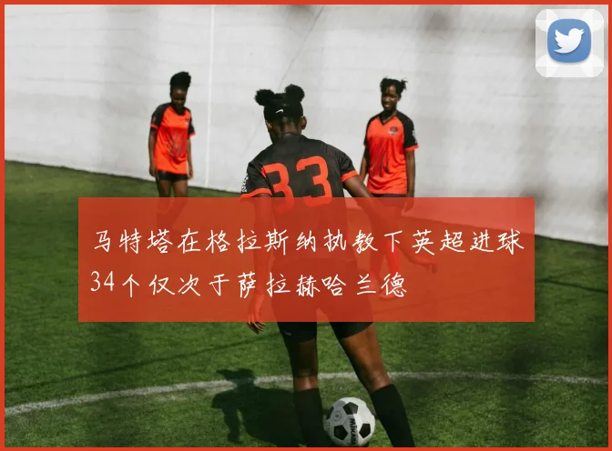 马特塔在格拉斯纳执教下英超进球34个仅次于萨拉赫哈兰德