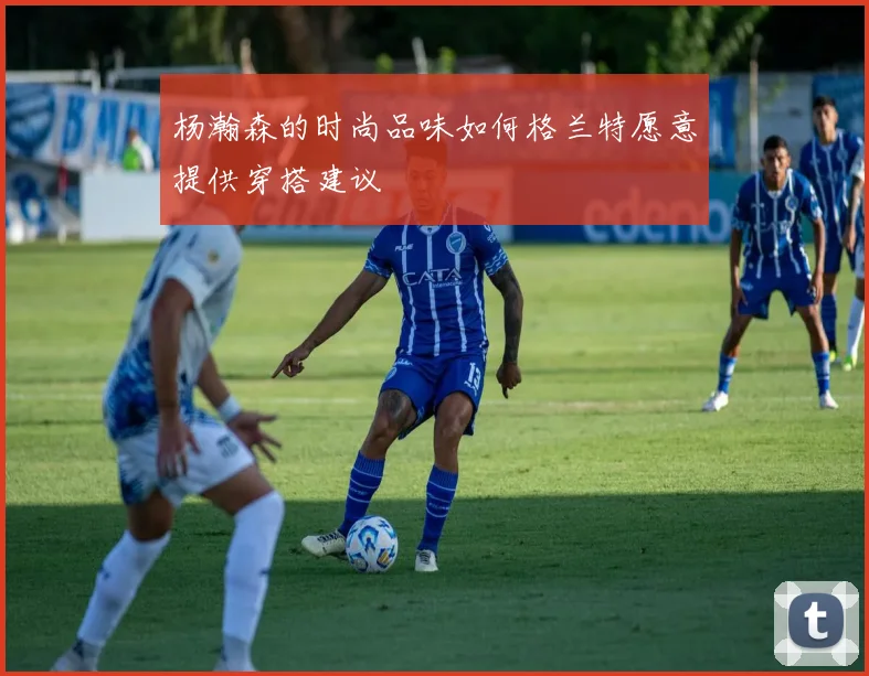 杨瀚森的时尚品味如何格兰特愿意提供穿搭建议