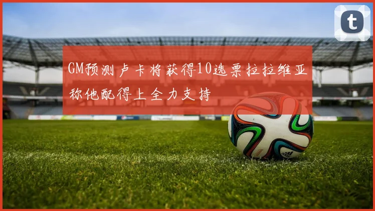 GM预测卢卡将获得10选票拉拉维亚称他配得上全力支持