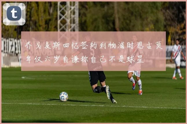 乔戈麦斯回忆签约利物浦时恩古莫年仅六岁自谦称自己不是球星