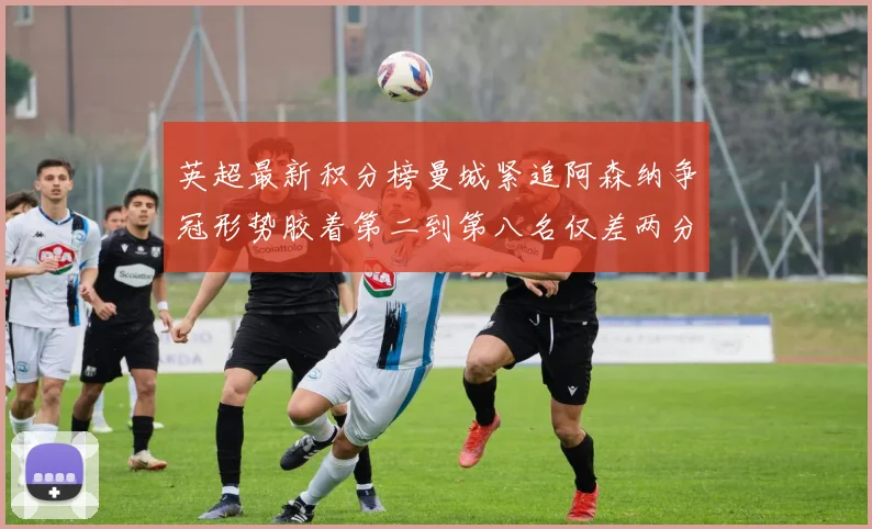 英超最新积分榜曼城紧追阿森纳争冠形势胶着第二到第八名仅差两分