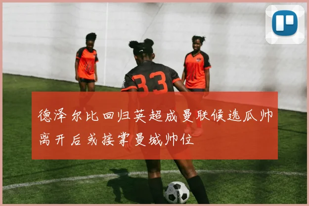 德泽尔比回归英超成曼联候选瓜帅离开后或接掌曼城帅位