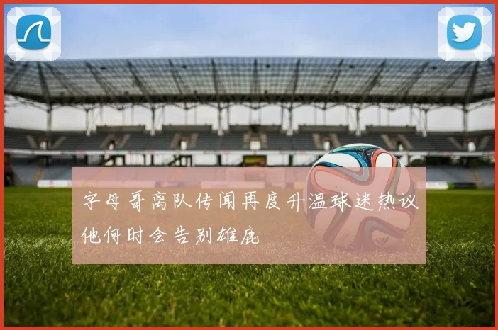 字母哥离队传闻再度升温球迷热议他何时会告别雄鹿