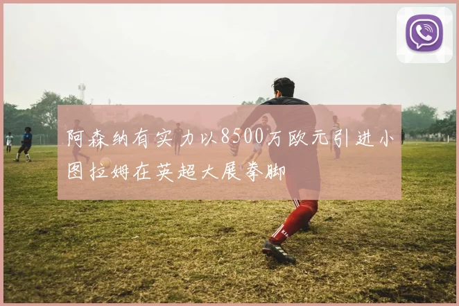 阿森纳有实力以8500万欧元引进小图拉姆在英超大展拳脚