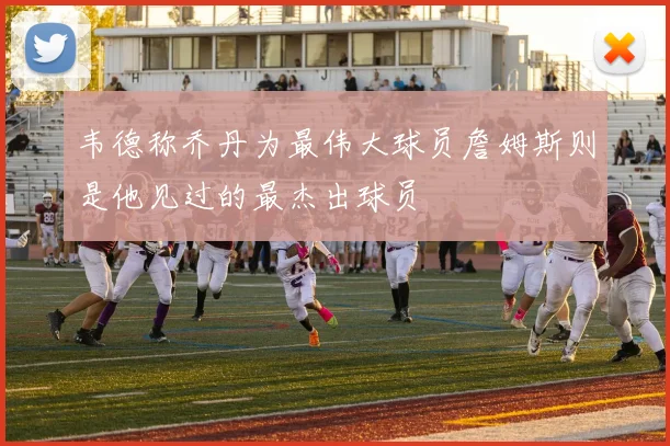 韦德称乔丹为最伟大球员詹姆斯则是他见过的最杰出球员