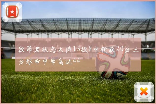 段昂君状态火热13投8中斩获20分三分球命中率高达44